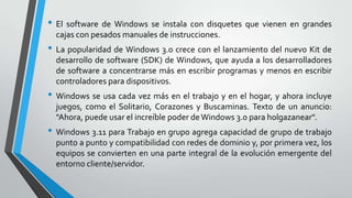 • El software de Windows se instala con disquetes que vienen en grandes
cajas con pesados manuales de instrucciones.

• La popularidad de Windows 3.0 crece con el lanzamiento del nuevo Kit de
desarrollo de software (SDK) de Windows, que ayuda a los desarrolladores
de software a concentrarse más en escribir programas y menos en escribir
controladores para dispositivos.

• Windows se usa cada vez más en el trabajo y en el hogar, y ahora incluye
juegos, como el Solitario, Corazones y Buscaminas. Texto de un anuncio:
"Ahora, puede usar el increíble poder de Windows 3.0 para holgazanear".

• Windows 3.11 para Trabajo en grupo agrega capacidad de grupo de trabajo
punto a punto y compatibilidad con redes de dominio y, por primera vez, los
equipos se convierten en una parte integral de la evolución emergente del
entorno cliente/servidor.

 