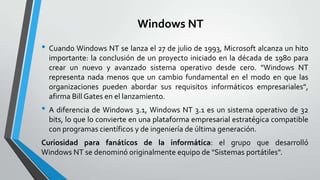 Windows NT
• Cuando Windows NT se lanza el 27 de julio de 1993, Microsoft alcanza un hito
importante: la conclusión de un proyecto iniciado en la década de 1980 para
crear un nuevo y avanzado sistema operativo desde cero. "Windows NT
representa nada menos que un cambio fundamental en el modo en que las
organizaciones pueden abordar sus requisitos informáticos empresariales",
afirma Bill Gates en el lanzamiento.

• A diferencia de Windows 3.1, Windows NT 3.1 es un sistema operativo de 32
bits, lo que lo convierte en una plataforma empresarial estratégica compatible
con programas científicos y de ingeniería de última generación.

Curiosidad para fanáticos de la informática: el grupo que desarrolló
Windows NT se denominó originalmente equipo de "Sistemas portátiles".

 