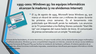 1995–2001: Windows 95: los equipos informáticos
alcanzan la madurez (y no olvidemos Internet)

• El 24 de agosto de 1995, Microsoft lanza Windows 95, que
marca un récord de ventas con 7 millones de copias durante
las primeras cinco semanas. Es el lanzamiento más
publicitado que Microsoft jamás ha realizado. Los anuncios
en la TV presentaban a los Rolling Stones cantando "Start Me
Up" con imágenes del nuevo botón de Inicio. El comunicado
de prensa comenzaba con un simple "Ya está aquí".
Es la era de los fax/módems, el correo electrónico, el nuevo mundo online y de los deslumbrantes juegos multimedia y
el software educativo. Windows 95 tiene compatibilidad integrada con Internet, conexión de red por acceso telefónico
y nuevas funciones de Plug and Play que facilitan la instalación de hardware y software. El sistema operativo de 32
bits, además, ofrece funciones multimedia mejoradas, características más eficaces para equipos informáticos móviles
y redes integradas.

 