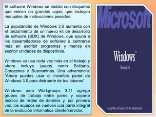 El software Windows se instala con disquetes
que vienen en grandes cajas, que incluyen
manuales de instrucciones pesados.
La popularidad de Windows 3.0 aumenta con
el lanzamiento de un nuevo kit de desarrollo
de software (SDK) de Windows, que ayuda a
los desarrolladores de software a centrarse
más en escribir programas y menos en
escribir unidades de dispositivos.
Windows se usa cada vez más en el trabajo y
ahora incluye juegos como Solitario,
Corazones y Buscaminas. Una advertencia:
“Ahora puedes usar el increíble poder de
Windows 3.0 para distraerte de tus labores”.
Windows para Workgroups 3.11 agrega
grupos de trabajo entre pares y soporte
técnico de redes de dominio y, por primera
vez, los equipos se vuelven una parte integral
de la evolución informática cliente/servidor.
 