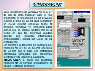 WINDOWS NT
En el lanzamiento de Windows NT es el 27
de julio de 1993, Microsoft logra un hito
importante: la finalización de un proyecto
iniciado a fines de los 80 para desarrollar
un nuevo sistema operativo desde el
principio. "Windows NT representa nada
menos que un cambio fundamental en la
forma en que las empresas pueden
abordar sus requisitos informáticos
empresariales", señala Bill Gates en su
lanzamiento.
Sin embargo, a diferencia de Windows 3.1,
Windows NT 3.1 es un sistema operativo
de 32 bits que lo hace una plataforma
estratégica compatible con programas
científicos y de ingeniería superiores.
TRIVIA GEEK: El grupo que desarrolla
Windows NT se llamaba originalmente el
equipo "Sistemas portátiles".
 