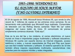 1995–1998: WINDOWS 95:
EL EQUIPO SE HACE MAYOR
(Y NO OLVIDES INTERNET)
El 24 de agosto de 1995, Microsoft lanza Windows 95, que vende la cifra
record de 7 millones de copias en las primeras cinco semanas. Es es
lanzamiento más publicitado que Microsoft haya realizado. Comerciales
de televisión con los Rolling Stones cantando "Start Me Up" sobre
imágenes del nuevo botón de Inicio. El comunicado de prensa
simplemente comienza diciendo: “Está aquí”.
Esta es la era del fax y los módems, el correo electrónico, el nuevo
mundo en línea e imponentes juegos multimedia y software educativos.
Windows 95 cuenta con soporte técnico de Internet integrado, acceso
telefónico a redes, y nuevas capacidades de Plug and Play que hacen
que sea fácil instalar hardware y software. El sistema operativo de 32 bits
también ofrece mejores capacidades multimedia, características más
potentes para los equipos móviles y redes integradas.
 