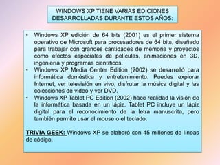WINDOWS XP TIENE VARIAS EDICIONES
DESARROLLADAS DURANTE ESTOS AÑOS:
• Windows XP edición de 64 bits (2001) es el primer sistema
operativo de Microsoft para procesadores de 64 bits, diseñado
para trabajar con grandes cantidades de memoria y proyectos
como efectos especiales de películas, animaciones en 3D,
ingeniería y programas científicos.
• Windows XP Media Center Edition (2002) se desarrolló para
informática doméstica y entretenimiento. Puedes explorar
Internet, ver televisión en vivo, disfrutar la música digital y las
colecciones de video y ver DVD.
• Windows XP Tablet PC Edition (2002) hace realidad la visión de
la informática basada en un lápiz. Tablet PC incluye un lápiz
digital para el reconocimiento de la letra manuscrita, pero
también permite usar el mouse o el teclado.
TRIVIA GEEK: Windows XP se elaboró con 45 millones de líneas
de código.
 