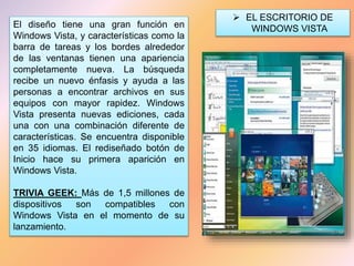 El diseño tiene una gran función en
Windows Vista, y características como la
barra de tareas y los bordes alrededor
de las ventanas tienen una apariencia
completamente nueva. La búsqueda
recibe un nuevo énfasis y ayuda a las
personas a encontrar archivos en sus
equipos con mayor rapidez. Windows
Vista presenta nuevas ediciones, cada
una con una combinación diferente de
características. Se encuentra disponible
en 35 idiomas. El rediseñado botón de
Inicio hace su primera aparición en
Windows Vista.
TRIVIA GEEK: Más de 1,5 millones de
dispositivos son compatibles con
Windows Vista en el momento de su
lanzamiento.
 EL ESCRITORIO DE
WINDOWS VISTA
 