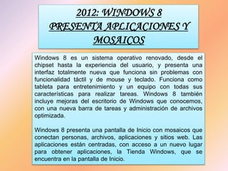 2012: WINDOWS 8
PRESENTA APLICACIONES Y
MOSAICOS
Windows 8 es un sistema operativo renovado, desde el
chipset hasta la experiencia del usuario, y presenta una
interfaz totalmente nueva que funciona sin problemas con
funcionalidad táctil y de mouse y teclado. Funciona como
tableta para entretenimiento y un equipo con todas sus
características para realizar tareas. Windows 8 también
incluye mejoras del escritorio de Windows que conocemos,
con una nueva barra de tareas y administración de archivos
optimizada.
Windows 8 presenta una pantalla de Inicio con mosaicos que
conectan personas, archivos, aplicaciones y sitios web. Las
aplicaciones están centradas, con acceso a un nuevo lugar
para obtener aplicaciones, la Tienda Windows, que se
encuentra en la pantalla de Inicio.
 