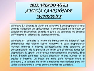 2013: WINDOWS 8.1
AMPLÍA LA VISIÓN DE
WINDOWS 8
Windows 8.1 avanza la visión de Windows 8 de proporcionar una
potente colección de aplicaciones y conectividad en la nube de
excelentes dispositivos; es todo lo que a las personas les encanta
de Windows 8, además de algunas mejoras.
Windows 8.1 combina la visión de innovación de Microsoft con
comentarios del cliente sobre Windows 8 para proporcionar
muchas mejoras y nuevas características: más opciones de
personalización de la pantalla de Inicio que sincroniza todos los
dispositivos, la opción de arranque directamente al escritorio, Bing
Smart Search para que puedas encontrar lo que buscas en el
equipo o Internet, un botón de Inicio para navegar entre el
escritorio y la pantalla de Inicio, y opciones más flexibles para ver
varias aplicaciones a la vez en una o todas las pantallas.
 
