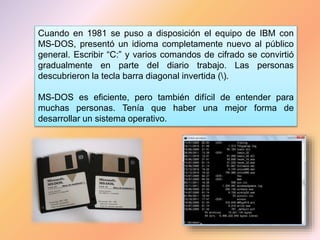 Cuando en 1981 se puso a disposición el equipo de IBM con
MS-DOS, presentó un idioma completamente nuevo al público
general. Escribir “C:” y varios comandos de cifrado se convirtió
gradualmente en parte del diario trabajo. Las personas
descubrieron la tecla barra diagonal invertida ().
MS-DOS es eficiente, pero también difícil de entender para
muchas personas. Tenía que haber una mejor forma de
desarrollar un sistema operativo.
 