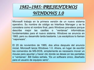 1982–1985: PRESENTAMOS
WINDOWS 1.0
Microsoft trabaja en la primera versión de un nuevo sistema
operativo. Su nombre de código es Interface Manager y se le
considera como el nombre final, pero Windows prevalece porque
describe mejor las casillas o “ventanas” informáticas
fundamentales para el nuevo sistema. Windows se anuncia en
1983, pero su desarrollo tarda bastante. Los escépticos lo llaman
“vaporware”.
El 20 de noviembre de 1985, dos años después del anuncio
inicial, Microsoft lanza Windows 1.0. Ahora, en lugar de escribir
los comandos de MS-DOS, simplemente es necesario mover un
mouse para apuntar y hacer clic donde se desee en las pantallas
o “ventanas”. Bill Gates señala, “Es un software único, diseñado
para el usuario de equipos serio”.
 