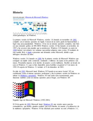 Historia 
Artículo principal: Historia de Microsoft Windows 
Árbol genealógico de Windows. 
La primera versión de Microsoft Windows, versión 1.0, lanzada en noviembre de 1985, 
compitió con el sistema operativo de Apple. Carecía de un cierto grado de funcionalidad y 
logró muy poca popularidad. Windows 1.0 no era un sistema operativo completo; más bien 
era una extensión gráfica de MS-DOS. Windows versión 2.0 fue lanzado en noviembre de 
1987 y fue un poco más popular que su predecesor. Windows 2.03 (lanzado en enero de 
1988) incluyó por primera vez ventanas que podían solaparse unas a otras. El resultado de 
este cambio llevó a Apple a presentar una demanda contra Microsoft, debido a que 
infringían derechos de autor. 
Windows versión 3.0, lanzado en 1990, fue la primera versión de Microsoft Windows que 
consiguió un amplio éxito comercial, vendiendo 2 millones de copias en los primeros seis 
meses. Presentaba mejoras en la interfaz de usuario y en la multitarea. Recibió un lavado de 
cara en Windows 3.1, que se hizo disponible para el público en general el 1 de marzo de 
1992. El soporte de Windows 3.1 terminó el 31 de diciembre de 2001. 
En julio de 1993, Microsoft lanzó Windows NT basado en un nuevo kernel. NT era 
considerado como el sistema operativo profesional y fue la primera versión de Windows en 
utilizar la Multitarea apropiativa. Windows NT más tarde sería reestructurado para 
funcionar también como un sistema operativo para el hogar, con Windows XP. 
Segundo logo de Microsoft Windows (1992-2001) 
El 24 de agosto de 1995, Microsoft lanzó Windows 95, una versión nueva para los 
consumidores, que incluía grandes cambios que en la interfaz de usuario y la utilización de 
la multitarea apropiativa. Windows 95 fue diseñado para sustituir no solo a Windows 3.1, 
 