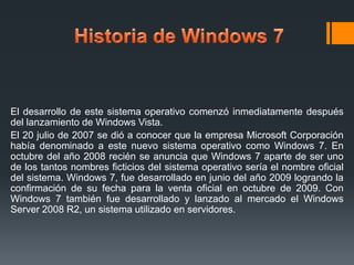 El desarrollo de este sistema operativo comenzó inmediatamente después
del lanzamiento de Windows Vista.
El 20 julio de 2007 se dió a conocer que la empresa Microsoft Corporación
había denominado a este nuevo sistema operativo como Windows 7. En
octubre del año 2008 recién se anuncia que Windows 7 aparte de ser uno
de los tantos nombres ficticios del sistema operativo sería el nombre oficial
del sistema. Windows 7, fue desarrollado en junio del año 2009 logrando la
confirmación de su fecha para la venta oficial en octubre de 2009. Con
Windows 7 también fue desarrollado y lanzado al mercado el Windows
Server 2008 R2, un sistema utilizado en servidores.

 