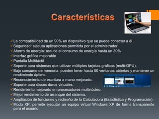 La compatibilidad de un 90% en dispositivo que se puede conectar a él
Seguridad: ejecuta aplicaciones permitida por el administrador
Ahorro de energía: reduce el consumo de energía hasta un 30%
Interfaz gráfica mejorable
Pantalla Multitáctil
Soporte para sistemas que utilizan múltiples tarjetas gráficas (multi-GPU).
Bajo consumo de memoria: pueden tener hasta 50 ventanas abiertas y mantener un
rendimiento óptimo
Reconocimiento de escritura a mano mejorado.
Soporte para discos duros virtuales.
Rendimiento mejorado en procesadores multinúcleo.
Mejor rendimiento de arranque del sistema.
Ampliación de funciones y rediseño de la Calculadora (Estadística y Programación).
Modo XP: permite ejecutar un equipo virtual Windows XP de forma transparente
para el usuario.

 