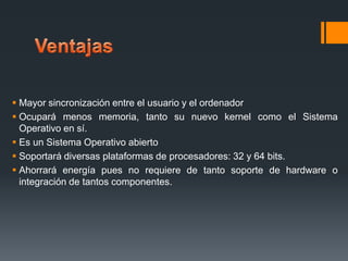  Mayor sincronización entre el usuario y el ordenador
 Ocupará menos memoria, tanto su nuevo kernel como el Sistema
Operativo en sí.
 Es un Sistema Operativo abierto
 Soportará diversas plataformas de procesadores: 32 y 64 bits.
 Ahorrará energía pues no requiere de tanto soporte de hardware o
integración de tantos componentes.

 