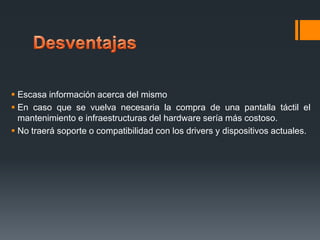  Escasa información acerca del mismo
 En caso que se vuelva necesaria la compra de una pantalla táctil el
mantenimiento e infraestructuras del hardware sería más costoso.
 No traerá soporte o compatibilidad con los drivers y dispositivos actuales.

 