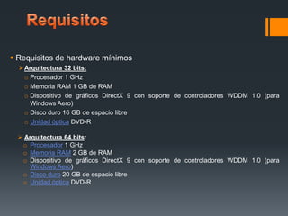  Requisitos de hardware mínimos
 Arquitectura 32 bits:
o Procesador 1 GHz
o Memoria RAM 1 GB de RAM
o Dispositivo de gráficos DirectX 9 con soporte de controladores WDDM 1.0 (para
Windows Aero)
o Disco duro 16 GB de espacio libre
o Unidad óptica DVD-R
 Arquitectura 64 bits:
o Procesador 1 GHz
o Memoria RAM 2 GB de RAM
o Dispositivo de gráficos DirectX 9 con soporte de controladores WDDM 1.0 (para
Windows Aero)
o Disco duro 20 GB de espacio libre
o Unidad óptica DVD-R

 