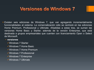  Existen seis ediciones de Windows 7, que van agregando incrementalmente
funcionalidades al sistema. La comercialización sólo se centrará en las ediciones
Home Premium, Professional y Ultimate. Añadidas a estas tres, se suman las
versiones Home Basic y Starter, además de la versión Enterprise, que está
destinada a grupos empresariales que cuenten con licenciamiento Open o Select
de Microsoft.
• versiones
Windows 7 Starter
Windows 7 Home Basic
Windows 7 Home Premium
Windows 7 Professional
Windows 7 Enterprise
Windows 7 Ultimate

 