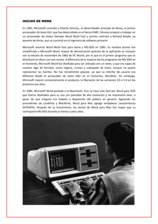 INICIOS DE WORD
En 1981, Microsoft contrató a Charles Simonyi, el desarrollador principal de Bravo, el primer
procesador de texto GUI, que fue desarrollado en el Xerox PARC. Simonyi empezó a trabajar en
un procesador de textos llamado Word Multi-Tool y pronto contrató a Richard Brodie, ex
pasante de Xerox, que se convirtió en el ingeniero de software primario.
Microsoft anunció Word Multi-Tool para Xenix y MS-DOS en 1983. Su nombre pronto fue
simplificado a Microsoft Word. Copias de demostración gratuita de la aplicación se incluyen
con la edición de noviembre de 1983 de PC World, por lo que es el primer programa que se
distribuirá en disco con una revista. A diferencia de la mayoría de los programas de MS-DOS en
el momento, Microsoft Word fue diseñado para ser utilizado con un ratón, y que era capaz de
mostrar algo de formato, como negrita, cursiva y subrayado de texto, aunque no podría
representar las fuentes. No fue inicialmente popular, ya que su interfaz de usuario era
diferente desde el procesador de texto líder en el momento, WordStar. Sin embargo,
Microsoft mejoró constantemente el producto, la liberación de las versiones 2.0 a 5.0 en los
próximos seis años.
En 1985, Microsoft Word portado a la Macintosh. Esto se hace más fácil por Word para DOS
que fueron diseñados para su uso con pantallas de alta resolución y las impresoras láser, a
pesar de que ninguno era todavía a disposición del público en general. Siguiendo los
precedentes de LisaWrite y MacWrite, Word para Mac agrega verdaderas características
WYSIWYG. Después de su lanzamiento, las ventas de Word para Mac fue mayor que su
contraparte MS-DOS durante al menos cuatro años.
 