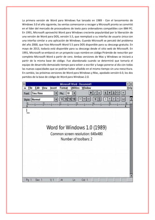 La primera versión de Word para Windows fue lanzado en 1989 - Con el lanzamiento de
Windows 3.0 el año siguiente, las ventas comenzaron a recoger y Microsoft pronto se convirtió
en el líder del mercado de procesadores de texto para ordenadores compatibles con IBM PC.
En 1991, Microsoft aprovechó Word para Windows creciente popularidad por la liberación de
una versión de Word para DOS, versión 5.5, que reemplazó a su interfaz de usuario única con
una interfaz similar a una aplicación de Windows. Cuando Microsoft se percató del problema
del año 2000, que hizo Microsoft Word 5.5 para DOS disponible para su descarga gratuita. En
mayo de 2013, todavía está disponible para su descarga desde el sitio web de Microsoft. En
1991, Microsoft se embarcó en un proyecto cuyo nombre en código Pirámide de reescribir por
completo Microsoft Word a partir de cero. Ambas versiones de Mac y Windows se iniciará a
partir de la misma base de código. Fue abandonada cuando se determinó que tomaría el
equipo de desarrollo demasiado tiempo para volver a escribir y luego ponerse al día con todas
las nuevas capacidades que se podrían haber añadido en el mismo tiempo sin una reescritura.
En cambio, las próximas versiones de Word para Windows y Mac, apodado versión 6.0, los dos
partidos de la base de código de Word para Windows 2.0.
 