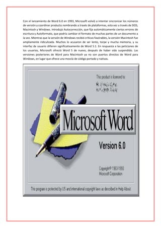 Con el lanzamiento de Word 6.0 en 1993, Microsoft volvió a intentar sincronizar los números
de versión y coordinar producto nombrando a través de plataformas, esta vez a través de DOS,
Macintosh y Windows. Introdujo Autocorrección, que fija automáticamente ciertos errores de
escritura y Autoformato, que podría cambiar el formato de muchas partes de un documento a
la vez. Mientras que la versión de Windows recibió críticas favorables, la versión Macintosh fue
ampliamente ridiculizada. Muchos lo acusaron de ser lento, torpe y mucha memoria, y su
interfaz de usuario difieren significativamente de Word 5.1. En respuesta a las peticiones de
los usuarios, Microsoft ofreció Word 5 de nuevo, después de haber sido suspendido. Las
versiones posteriores de Word para Macintosh ya no son puertos directos de Word para
Windows, en lugar que ofrece una mezcla de código portado y nativas.
 