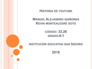 HISTORIA DE YOUTUBE
MANUEL ALEJANDRO QUIÑONES
KEVIN MONTEALEGRE SOTO
CÓDIGO: 32,26
GRADO:8-1
INSTITUCIÓN EDUCATIVA SAN ISIDORO
2018
 
