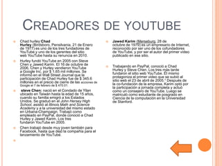 CREADORES DE YOUTUBE
 Chad hurley:Chad
Hurley (Birdsboro, Pensilvania, 21 de Enero
de 1977) es uno de los tres fundadores de
YouTube y uno de los gerentes del sitio
web YouTube hasta su renuncia en 2010.
 Hurley fundó YouTube en 2005 con Steve
Chen y Jawed Karim. El 16 de octubre de
2006, Chen y Hurley vendieron YouTube
a Google Inc. por $ 1,65 mil millones. Se
informó en el Wall Street Journal que la
participación de Chad Hurley fue de $ 345.6
millones en el precio de cierre de las acciones de
Google el 7 de febrero de $ 470.01.
 steve Chen: nació en el Condado de Yilan
ubicado en Taiwán hasta la edad de 15 años,
cuando su familia emigró a los Estados
Unidos. Se graduó en el John Hersey High
School, asistió al Illinois Math and Science
Academy y a la universidad del mismo estado
en Urbana-Champaign. Trabajó como
empleado en PayPal, donde conoció a Chad
Hurley y Jawed Karim. Los tres
fundaron YouTube en 2005.
 Chen trabajó desde muy joven también para
Facebook, hasta que dejó la compañía para el
lanzamiento de YouTube.

 Jawed Karim (Merseburg, 28 de
octubre de 1979) es un empresario de Internet,
reconocido por ser uno de los cofundadores
de YouTube, y por ser el autor del primer vídeo
publicado en ese sitio.
 Trabajando en PayPal, conoció a Chad
Hurley y Steve Chen. Los tres más tarde
fundaron el sitio web YouTube. Él mismo
protagoniza el primer video que se subió al
sitio web el 23 de abril de 2005.1 Después de
la co-fundación de la empresa, Karim optó por
la participación a jornada completa y actuó
como un consejero de YouTube. Luego se
matriculó como estudiante de posgrado en
Ciencia de la computación en la Universidad
de Stanford.
 