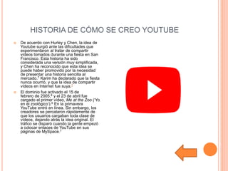 HISTORIA DE CÓMO SE CREO YOUTUBE
 De acuerdo con Hurley y Chen, la idea de
Youtube surgió ante las dificultades que
experimentaron al tratar de compartir
vídeos tomados durante una fiesta en San
Francisco. Esta historia ha sido
considerada una versión muy simplificada,
y Chen ha reconocido que esta idea se
puede haber promovido por la necesidad
de presentar una historia sencilla al
mercado.7 Karim ha declarado que la fiesta
nunca ocurrió, y que la idea de compartir
vídeos en Internet fue suya.7
 El dominio fue activado el 15 de
febrero de 2005,8​ y el 23 de abril fue
cargado el primer vídeo, Me at the Zoo (‘Yo
en el zoológico’).9​ En la primavera
YouTube entró en línea. Sin embargo, los
creadores se percataron rápidamente de
que los usuarios cargaban toda clase de
vídeos, dejando atrás la idea original. El
tráfico se disparó cuando la gente empezó
a colocar enlaces de YouTube en sus
páginas de MySpace.7
 
