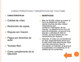 CARACTERISTICAS Y BENEFICIOS DE YOUTUBE
 CARACTERISTICAS:
 Calidad de vídeo
 Restricción de copias
 Disputa con Viacom
 Pagos por derechos de
autor
 Youtube Red
 Como complemento de la
televisión
 BENEFICIOS:
 Más de 50.000 vídeos se suben al
día a la plataforma YouTube,
siendo muchos de ellos vídeos
corporativos que
contienen información de las
marcas. La plataforma es muy útil
para las empresas, ya que es muy
popular y utilizada en todo el
mundo, aunque todavía es una
herramienta por explorar.
 Además, el vídeo es una tendencia
en alza, especialmente ahora que
la web móvil está adquiriendo cada
vez más relevancia y que la
innovación va implícita, al igual que
la publicidad y el marketing, en la
calidad de los contenidos.
 