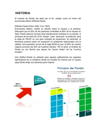 HISTORIA
El nombre de Pareto fue dado por el Dr. Joseph Juran en honor del
economista italiano Wilfredo Pareto.

Wilfredo Pareto (Paris 1848, Turín 1923)
Economista italiano, realizó un estudio sobre la riqueza y la pobreza.
Descubrió que el 20% de las personas controlaba el 80% de la riqueza en
Italia. Pareto observó muchas otras distribuciones similares en su estudio. A
principios de los años 50, el Dr. Joseph Juran descubrió la evidencia para
la regla de "80-20" en una gran variedad de situaciones. En particular, el
fenómeno parecía existir sin excepción en problemas relacionados con la
calidad. Una expresión común de la regla 80/20 es que "el 80% de nuestro
negocio proviene del 20% de nuestros clientes. “Por lo tanto, el Análisis de
Pareto es una técnica que separa los "pocos vitales" de los "muchos
triviales".

Una Gráfica Pareto es utilizada para separar gráficamente los aspectos
significativos de un problema desde los triviales de manera que un equipo
sepa dónde dirigir sus esfuerzos para mejorar.
 