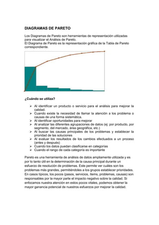 DIAGRAMAS DE PARETO
Los Diagramas de Pareto son herramientas de representación utilizadas
para visualizar el Análisis de Pareto.
El Diagrama de Pareto es la representación gráfica de la Tabla de Pareto
correspondiente.




¿Cuándo se utiliza?

    Al identificar un producto o servicio para el análisis para mejorar la
     calidad.
    Cuando existe la necesidad de llamar la atención a los problema o
     causas de una forma sistemática.
    Al identificar oportunidades para mejorar
    Al analizar las diferentes agrupaciones de datos (ej: por producto, por
     segmento, del mercado, área geográfica, etc.)
    Al buscar las causas principales de los problemas y establecer la
     prioridad de las soluciones
    Al evaluar los resultados de los cambios efectuados a un proceso
     (antes y después)
    Cuando los datos puedan clasificarse en categorías
    Cuando el rango de cada categoría es importante

Pareto es una herramienta de análisis de datos ampliamente utilizada y es
por lo tanto útil en la determinación de la causa principal durante un
esfuerzo de resolución de problemas. Este permite ver cuáles son los
problemas más grandes, permitiéndoles a los grupos establecer prioridades.
En casos típicos, los pocos (pasos, servicios, ítems, problemas, causas) son
responsables por la mayor parte el impacto negativo sobre la calidad. Si
enfocamos nuestra atención en estos pocos vitales, podemos obtener la
mayor ganancia potencial de nuestros esfuerzos por mejorar la calidad.
 