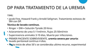 DP PARA TRATAMIENTO DE LA UREMIA
1946:
• Jacob Fine, Howard Frank y Arnold Seligman. Tratamiento exitosos de
IRA con DP.
Técnica de lavado contínuo.
• Ringer + DW Solución Tyrode 20 litros
→
• Aclaramiento de urea 5-11ml/min, flujos 25-50ml/min
• Supervivencia animales 3-10 días, Muerte por infecciones.
• PRIMER PACIENTE SOBREVIVIENTE, uremia severa por anuria:
lavado peritoneal contínuo 4 días.
• Hasta inicio de años 50´s se consideraba ultimo recurso, experimental
 