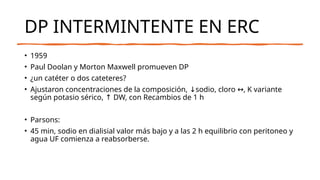 DP INTERMINTENTE EN ERC
• 1959
• Paul Doolan y Morton Maxwell promueven DP
• ¿un catéter o dos cateteres?
• Ajustaron concentraciones de la composición, sodio, cloro , K variante
↓ ↔
según potasio sérico, DW, con Recambios de 1 h
↑
• Parsons:
• 45 min, sodio en dialisial valor más bajo y a las 2 h equilibrio con peritoneo y
agua UF comienza a reabsorberse.
 