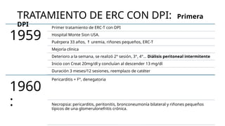 TRATAMIENTO DE ERC CON DPI: Primera
DPI
1959
Primer tratamiento de ERC-T con DPI
Hospital Monte Sion USA.
Puérpera 33 años, uremia, riñones pequeños, ERC-T
↑
Mejoría clínica
Deterioro a la semana, se realizó 2° sesión, 3°, 4°… Diálisis peritoneal intermitente
Inicio con Creat 20mg/dl y concluían al descender 13 mg/dl
Duración 3 meses/12 sesiones, reemplazo de catéter
1960
:
Pericarditis + F°, denegatoria
Necropsia: pericarditis, peritonitis, bronconeumonía bilateral y riñones pequeños
típicos de una glomerulonefritis crónica.
 