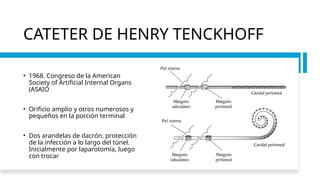 CATETER DE HENRY TENCKHOFF
• 1968. Congreso de la American
Society of Artificial Internal Organs
(ASAIO
• Orificio amplio y otros numerosos y
pequeños en la porción terminal
• Dos arandelas de dacrón, protección
de la infección a lo largo del túnel.
Inicialmente por laparotomía, luego
con trocar
 