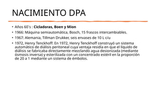 NACIMIENTO DPA
• Años 60´s : Cicladoras, Boen y Mion
• 1966: Máquina semiautomática, Bosch, 15 frascos intercambiables.
• 1967: Alemania, Tillman Drukker, seis envases de 10 L c/u
• 1972, Henry Tenckhoff: En 1972, Henry Tenckhoff construyó un sistema
automático de diálisis peritoneal cuya ventaja residía en que el líquido de
diálisis se fabricaba directamente mezclando agua desionizada (mediante
ósmosis inversa) y esterilizada con un concentrado estéril en la proporción
de 20 a 1 mediante un sistema de émbolos.
 
