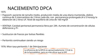 NACIEMIENTO DPCA
1975
• Popovich: paciente de tamaño medio, producción media de urea diaria mantenida, diálisis
continua de 5 intercambios de 2 litros cada día, con permanencia prolongado (4 o 5 horas)y la
obtención de 2 litros UF. Nivel de equilibrio de urea de 160 mg/Dl
• VENTAJA: Cavidad peritoneal permanecia llena por 24h. Aumeto de concentración de células
defensoras y P+
• Sustitucion de frascos por bolsas flexibles
• Peritonitis continuaban siendo un riesgo
1976: Mion tasa peritonitis 1 de 54m/paciente
La eficiencia de la DPCA es aproximadamente 1/3 de la
de la hemodiálisis, pero es más eficaz que la DPI
 