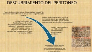 DESCUBRIMIENTO DEL PERITONEO
Papiro de Ebers (1500 añosa. C.) cavidad peritoneal, “de
contornos bien definidos de la que están suspendidas las
vísceras”
Galeno, en Roma(100 años a. C) fina
membrana rosada que tapizaba esta
cavidad a través de las graves heridas,
mortales, que se inflingían los gladiadores
>100 años Friedrich von
Recklinghausen la cavidad
recubierta por una capa de células
delgadas y aplastadas, de bordes
bien delimitados, excepto en
pequeñas zonas en las que se
pensaba que había aperturas hacia
el sistema linfático
Robert S. Cunningham
en 1926 estudió
extensamente la
estructura del
peritoneo
Kolosow describió la capa del
mesotelio y los canales
intercelulares, aunque pensó que
no comunicaban directamente con
el sistema linfático.
 
