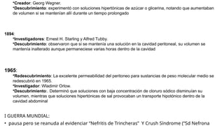 •Creador: Georg Wegner.
•Descubrimiento: experimentó con soluciones hipertónicas de azúcar o glicerina, notando que aumentaban
de volumen si se mantenían allí durante un tiempo prolongado
1894:
•Investigadores: Ernest H. Starling y Alfred Tubby.
•Descubrimiento: observaron que si se mantenía una solución en la cavidad peritoneal, su volumen se
mantenía inalterado aunque permaneciese varias horas dentro de la cavidad
1965:
•Redescubrimiento: La excelente permeabilidad del peritoneo para sustancias de peso molecular medio se
redescubrió en 1965.
•Investigador: Wladimir Orlow.
•Descubrimiento:. Determinó que soluciones con baja concentración de cloruro sódico disminuían su
volumen, mientras que soluciones hipertónicas de sal provocaban un transporte hipotónico dentro de la
cavidad abdominal
I GUERRA MUNDIAL:
• pausa pero se reanuda al evidenciar “Nefritis de Trincheras” Y Crush Síndrome (“Sd Nefrona
 