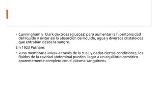 • Cunningham y Clark dextrosa (glucosa) para aumentar la hipertonicidad
del líquido y evitar así la absorción del líquido, agua y diversos cristaloides
que entraban desde la sangre.
E n 1923 Putnam:
• «una membrana «viva» a través de la cual, y dadas ciertas condiciones, los
fluidos de la cavidad abdominal pueden llegar a un equilibrio osmótico
aparentemente completo con el plasma sanguíneo»
 