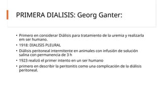 PRIMERA DIALISIS: Georg Ganter:
• Primero en considerar Diálisis para tratamiento de la uremia y realizarla
em ser humano.
• 1918: DIALISIS PLEURAL
• Diálisis peritoneal intermitente en animales con infusión de solución
salina con permanencia de 3 h
• 1923 realizó el primer intento en un ser humano
• primero en describir la peritonitis como una complicación de la diálisis
peritoneal.
 