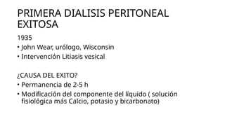 PRIMERA DIALISIS PERITONEAL
EXITOSA
1935
• John Wear, urólogo, Wisconsin
• Intervención Litiasis vesical
¿CAUSA DEL EXITO?
• Permanencia de 2-5 h
• Modificación del componente del líquido ( solución
fisiológica más Calcio, potasio y bicarbonato)
 