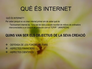QUÈ ÉS INTERNET
 QUÈ ÉS INTERNET?
Per saber perquè es va crear internet primer em de saber què és:
   · Tecnicament internet és: “Una red de reds a escala mundial de milions de ordinadors
    interconectades a un conjunt de protocols com el TCP/IP.” (WIKIPEDIA)


QUINS VAN SER ELS OBJECTIUS DE LA SEVA CREACIÓ

 · DEFENSA DE LES FORÇES MILITARS
 · ASPECTES FINANCIERS
 · ASPECTES CIENTIFICS
 