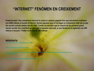 “INTERNET” FENÒMEN EN CREIXEMENT

Posteriorment i fins actualment internet ha crescut a passos gegants fins que actualment s’estimen
uns 2000 milions d’usuaris d’internet. Durant aquests anys hi ha hagut un creixement molt clar ja que
els usuaris actuals doblen als del 2005. Tambè cal recordar que la creació de les primeres grans
xarxes socials han contribuit en gran part d’aquesta crescuda, ja que facebook tè registrats uns 500
milions d’usuaris i Twitter en tè mes de 200 milions



WEBGRAFÍA
http://www.tufuncion.com/historia_internet


http://es.wikipedia.org/wiki/Facebook


http://www.noticias24.com/tecnologia/noticia/4373/uit-numero-de-usuarios-de-internet-en-el-mundo-alcanza-
los-2-000-millones/


http://tecnologia21.com/twitter-pasa-200-millones-usuarios
 
