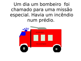 Um dia um bombeiro  foi chamado para uma missão especial. Havia um incêndio num prédio.  