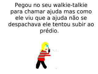 Pegou no seu walkie-talkie para chamar ajuda mas como ele viu que a ajuda não se despachava ele tentou subir ao prédio.  