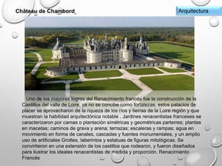 ArquitecturaChâteau de Chambord
Uno de los mayores logros del Renacimiento francés fue la construcción de la
Castillos del valle de Loire, ya no se concibe como fortalezas, estos palacios de
placer se aprovecharon de la riqueza de los ríos y tierras de la Loire región y que
muestran la habilidad arquitectónica notable . Jardines renacentistas franceses se
caracterizaron por camas o plantación simétricas y geométricas parterres; plantas
en macetas; caminos de grava y arena; terrazas; escaleras y rampas; agua en
movimiento en forma de canales, cascadas y fuentes monumentales, y un amplio
uso de artificiales Grottes, laberintos y estatuas de figuras mitológicas. Se
convirtieron en una extensión de los castillos que rodearon, y fueron diseñados
para ilustrar los ideales renacentistas de medida y proporción. Renacimiento
Francés
 