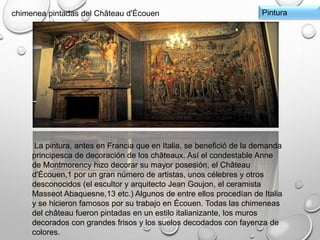Pinturachimenea pintadas del Château d'Écouen
La pintura, antes en Francia que en Italia, se benefició de la demanda
principesca de decoración de los châteaux. Así el condestable Anne
de Montmorency hizo decorar su mayor posesión, el Château
d'Écouen,1 por un gran número de artistas, unos célebres y otros
desconocidos (el escultor y arquitecto Jean Goujon, el ceramista
Masseot Abaquesne,13 etc.) Algunos de entre ellos procedían de Italia
y se hicieron famosos por su trabajo en Écouen. Todas las chimeneas
del château fueron pintadas en un estilo italianizante, los muros
decorados con grandes frisos y los suelos decodados con fayenza de
colores.
 