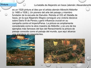 Pintura La batalla de Alejandro en Issos (alemán: Alexanderschla
es un 1529 pintura al óleo por el artista alemán Albrecht Altdorfer
(c 1480 a 1538.), Un pionero del arte del paisaje y miembro
fundador de la escuela de Danubio. Retrata el 333 aC Batalla de
Issos, en la que Alejandro Magno consiguió una victoria decisiva
sobre Darío III de Persia y ganó influencia crucial en su
campaña contra el ImperioPersa. La pintura es ampliamente
considerada como la obra maestra de Altdorfer, y es uno de los
ejemplos más famosos del tipo del Renacimiento la pintura de
paisaje conocido como el paisaje del mundo, que aquí alcanza
una grandeza sin precedentes.
 