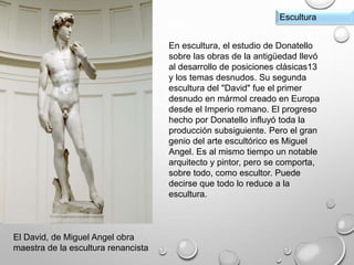El David, de Miguel Angel obra
maestra de la escultura renancista
Escultura
En escultura, el estudio de Donatello
sobre las obras de la antigüedad llevó
al desarrollo de posiciones clásicas13
y los temas desnudos. Su segunda
escultura del "David" fue el primer
desnudo en mármol creado en Europa
desde el Imperio romano. El progreso
hecho por Donatello influyó toda la
producción subsiguiente. Pero el gran
genio del arte escultórico es Miguel
Angel. Es al mismo tiempo un notable
arquitecto y pintor, pero se comporta,
sobre todo, como escultor. Puede
decirse que todo lo reduce a la
escultura.
 