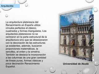 Universidad de Alcalá
Arquitectita
La arquitectura plateresca del
Renacimiento en España utiliza
círculos perfectos el clásico,
cuadrados y formas triangulares. Los
arquitectos platerescos no se
centraron en la parte estructural de la
arquitectura sino que se obsesionaron
con la decoración de las estructuras
ya existentes, además, buscaron
proporciones matemáticas, la
sencillez, el orden y la simetría.
También se destaca la incorporación
a las columnas de una gran cantidad
de líneas puras, formas clásicas y
poca decoración Renacimiento
Español.
 