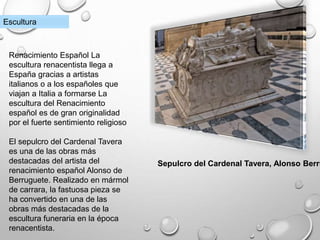 Sepulcro del Cardenal Tavera, Alonso Berru
Escultura
Renacimiento Español La
escultura renacentista llega a
España gracias a artistas
italianos o a los españoles que
viajan a Italia a formarse La
escultura del Renacimiento
español es de gran originalidad
por el fuerte sentimiento religioso
El sepulcro del Cardenal Tavera
es una de las obras más
destacadas del artista del
renacimiento español Alonso de
Berruguete. Realizado en mármol
de carrara, la fastuosa pieza se
ha convertido en una de las
obras más destacadas de la
escultura funeraria en la época
renacentista.
 