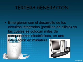 TERCERA GENERACION
• Emergieron con el desarrollo de los
circuitos integrados (pastillas de silicio) en
las cuales se colocan miles de
componentes electrónicos, en una
integración en miniatura.
 
